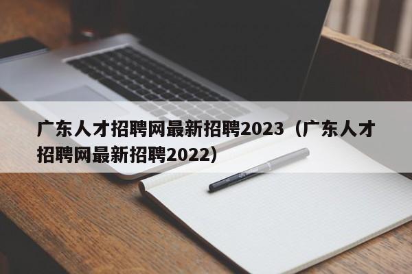 广东人才招聘网最新招聘2023（广东人才招聘网最新招聘2022）