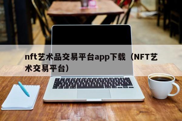 nft艺术品交易平台app下载（NFT艺术交易平台）